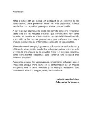 Presentación:
Niñas y niños por un México sin obesidad es un esfuerzo de los
veracruzanos, para promover entre los más pequeños, hábitos
saludables, con capacidad plena para abrirse paso en la vida.
A través de sus páginas, este texto nos permite conocer y reflexionar
sobre uno de los mayores desafíos que enfrentamos hoy como
sociedad. Al hacerlo, asumimos nuestra responsabilidad en el cuidado
y atención de las nuevas generaciones, para enfrentar con mayor
eficacia, la incidencia de enfermedades crónicas no transmisibles.
Al enseñar con el ejemplo, lograremos el fomento de estilos de vida y
hábitos de alimentación saludables, así como inculcar entre los más
jóvenes, la importancia de la actividad física y el ejercicio cotidiano,
como herramientas necesarias para construir una sociedad más
dinámica y vigorosa.
Avanzando unidos, los veracruzanos compartimos esfuerzos con el
Presidente Enrique Peña Nieto en la conformación de un México
incluyente, con la salud, fortaleza y las energías necesarias para
transformar a México y seguir juntos, hacia adelante.
Javier Duarte de Ochoa.
Gobernador de Veracruz
 