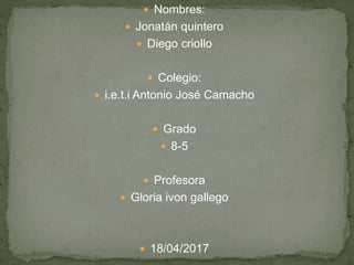  Nombres:
 Jonatán quintero
 Diego criollo
 Colegio:
 i.e.t.i Antonio José Camacho
 Grado
 8-5
 Profesora
 Gloria ivon gallego
 18/04/2017
 