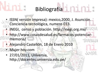 Bibliografía
• ISSN( versión impresa): mexico,2000, J. Asunción.
Conciencia tecnológica, numero 013.
• INEGI, censo y población. http://inegi.org.mx/
• http://www.cosasdesalud.es/farmacos-potenciar-
memoria/
• Alejandro Castellón, 18 de Enero 2010
• Mujer hoy.com
• 27/01/2011, Universia,
http://docentes.universia.edu.pe/
 