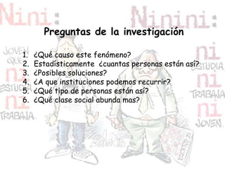 Preguntas de la investigación
1. ¿Qué causo este fenómeno?
2. Estadísticamente ¿cuantas personas están así?
3. ¿Posibles soluciones?
4. ¿A que instituciones podemos recurrir?
5. ¿Qué tipo de personas están así?
6. ¿Qué clase social abunda mas?
 