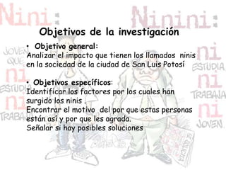 Objetivos de la investigación
• Objetivo general:
Analizar el impacto que tienen los llamados ninis
en la sociedad de la ciudad de San Luis Potosí
• Objetivos específicos:
Identificar los factores por los cuales han
surgido los ninis .
Encontrar el motivo del por que estas personas
están así y por que les agrada.
Señalar si hay posibles soluciones
 