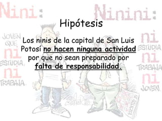 Hipótesis
Los ninis de la capital de San Luis
Potosí no hacen ninguna actividad
por que no sean preparado por
falta de responsabilidad.
 