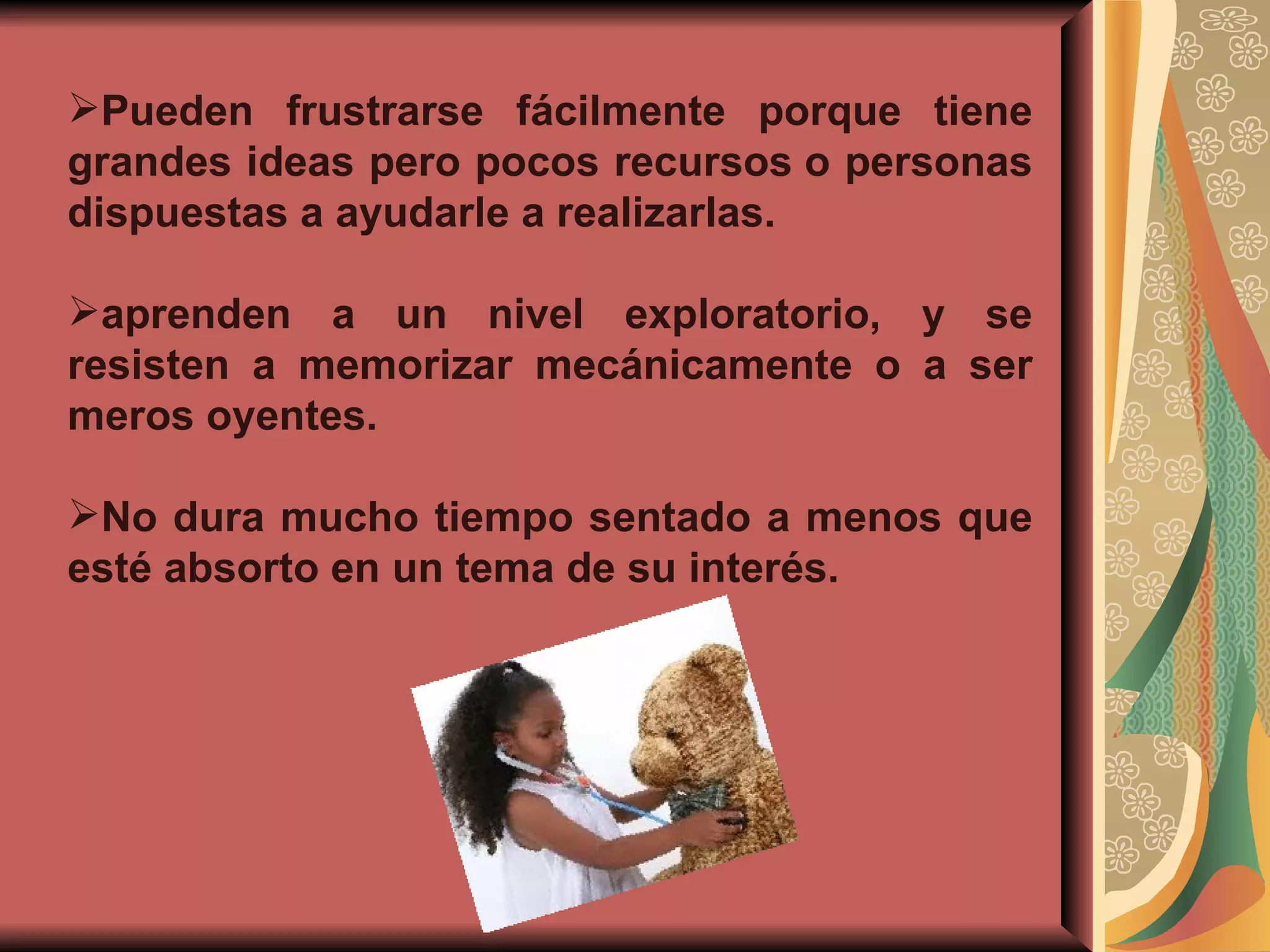 Pueden frustrarse fácilmente porque tiene grandes ideas pero pocos recursos o personas dispuestas a ayudarle a realizarlas. aprenden a un nivel exploratorio, y se resisten a memorizar mecánicamente o a ser meros oyentes. No dura mucho tiempo sentado a menos que esté absorto en un tema de su interés. 