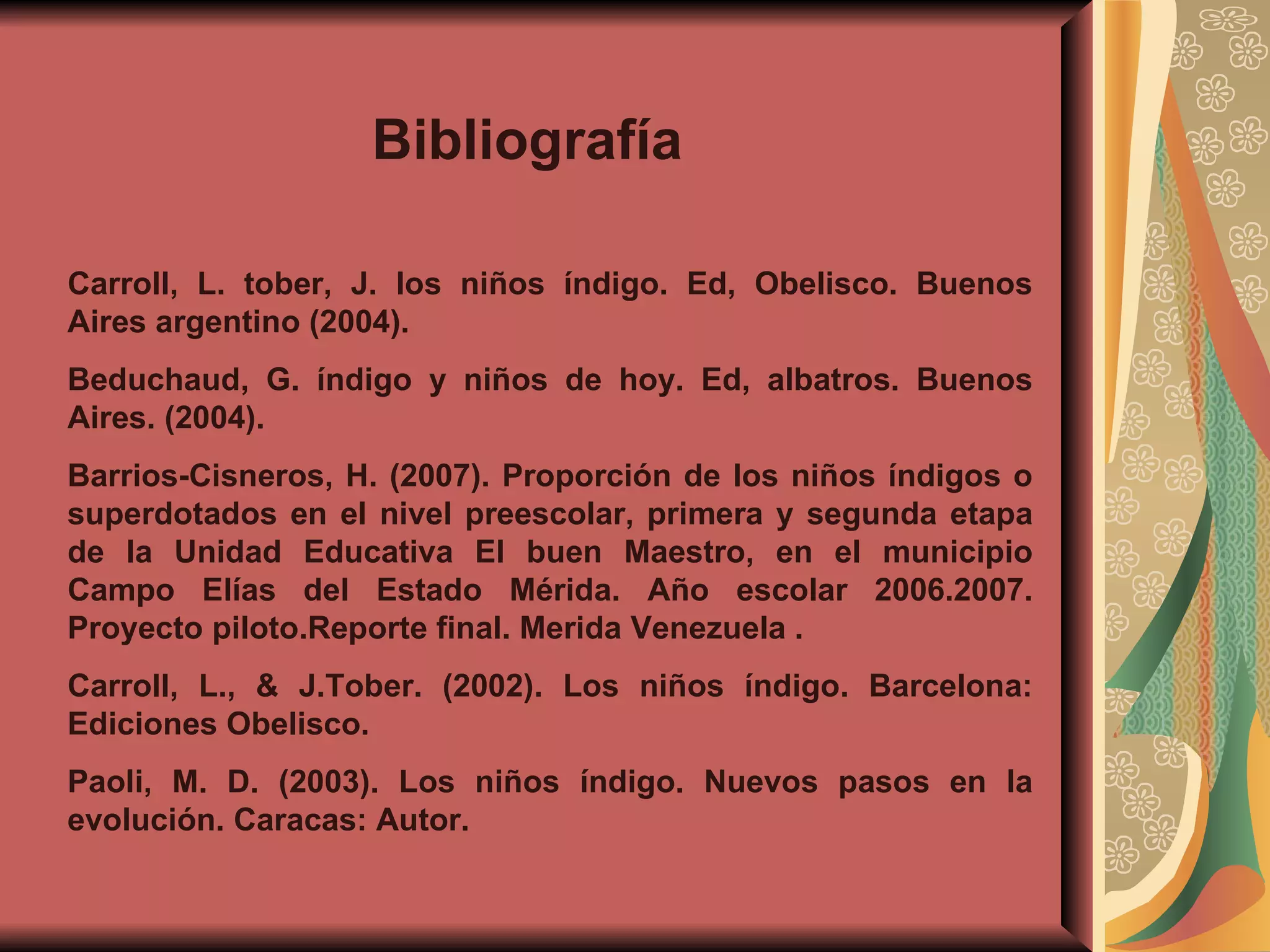 Bibliografía  Carroll, L. tober, J. los niños índigo. Ed, Obelisco. Buenos Aires argentino (2004). Beduchaud, G. índigo y niños de hoy. Ed, albatros. Buenos Aires. (2004). Barrios-Cisneros, H. (2007). Proporción de los niños índigos o superdotados en el nivel preescolar, primera y segunda etapa de la Unidad Educativa El buen Maestro, en el municipio Campo Elías del Estado Mérida. Año escolar 2006.2007. Proyecto piloto.Reporte final. Merida Venezuela . Carroll, L., & J.Tober. (2002). Los niños índigo. Barcelona: Ediciones Obelisco. Paoli, M. D. (2003). Los niños índigo. Nuevos pasos en la evolución. Caracas: Autor. 