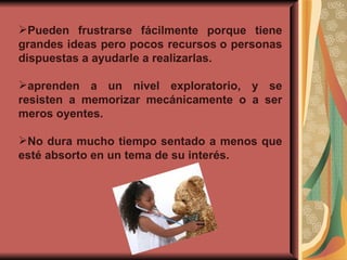 Pueden frustrarse fácilmente porque tiene grandes ideas pero pocos recursos o personas dispuestas a ayudarle a realizarlas. aprenden a un nivel exploratorio, y se resisten a memorizar mecánicamente o a ser meros oyentes. No dura mucho tiempo sentado a menos que esté absorto en un tema de su interés. 