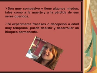 Son muy compasivo y tiene algunos miedos, tales como a la muerte y a la pérdida de sus seres queridos. Si experimenta fracasos o decepción a edad muy temprana, puede desistir y desarrollar un bloqueo permanente. 