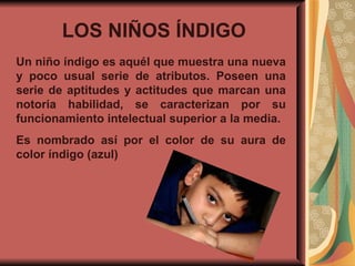 LOS NIÑOS ÍNDIGO   Un niño índigo es aquél que muestra una nueva y poco usual serie de atributos. Poseen una serie de aptitudes y actitudes que marcan una notoria habilidad, se caracterizan por su funcionamiento intelectual superior a la media.  Es nombrado así por el color de su aura de color índigo (azul) 
