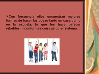 Con frecuencia ellos encuentran mejores formas de hacer las cosas tanto en casa como en la escuela, lo que los hace parecer rebeldes, inconformes con cualquier sistema. 