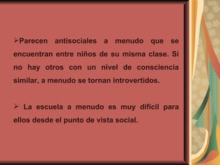 Parecen antisociales a menudo que se encuentran entre niños de su misma clase. Si no hay otros con un nivel de consciencia similar, a menudo se tornan introvertidos. La escuela a menudo es muy difícil para ellos desde el punto de vista social. 