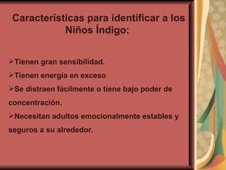 Características para identificar a los Niños Índigo:  Tienen gran sensibilidad. Tienen energía en exceso Se distraen fácilmente o tiene bajo poder de concentración. Necesitan adultos emocionalmente estables y seguros a su alrededor. 