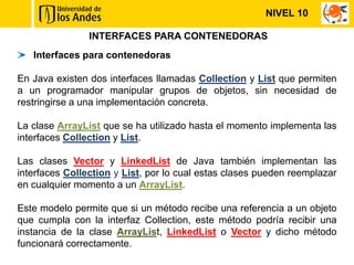 NIVEL 10

                INTERFACES PARA CONTENEDORAS
   Interfaces para contenedoras

En Java existen dos interfaces llamadas Collection y List que permiten
a un programador manipular grupos de objetos, sin necesidad de
restringirse a una implementación concreta.

La clase ArrayList que se ha utilizado hasta el momento implementa las
interfaces Collection y List.

Las clases Vector y LinkedList de Java también implementan las
interfaces Collection y List, por lo cual estas clases pueden reemplazar
en cualquier momento a un ArrayList.

Este modelo permite que si un método recibe una referencia a un objeto
que cumpla con la interfaz Collection, este método podría recibir una
instancia de la clase ArrayList, LinkedList o Vector y dicho método
funcionará correctamente.
 