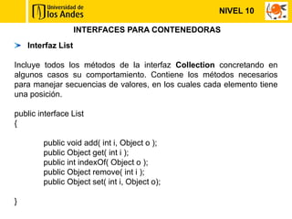 NIVEL 10

                    INTERFACES PARA CONTENEDORAS
    Interfaz List

Incluye todos los métodos de la interfaz Collection concretando en
algunos casos su comportamiento. Contiene los métodos necesarios
para manejar secuencias de valores, en los cuales cada elemento tiene
una posición.

public interface List
{

        public void add( int i, Object o );
        public Object get( int i );
        public int indexOf( Object o );
        public Object remove( int i );
        public Object set( int i, Object o);

}
 