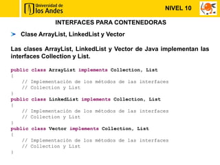 NIVEL 10

                 INTERFACES PARA CONTENEDORAS
   Clase ArrayList, LinkedList y Vector

Las clases ArrayList, LinkedList y Vector de Java implementan las
interfaces Collection y List.

public   class ArrayList implements Collection, List
{
    //   Implementación de los métodos de las interfaces
    //   Collection y List
}
public   class LinkedList implements Collection, List
{
    //   Implementación de los métodos de las interfaces
    //   Collection y List
}
public   class Vector implements Collection, List
{
    //   Implementación de los métodos de las interfaces
    //   Collection y List
}
 
