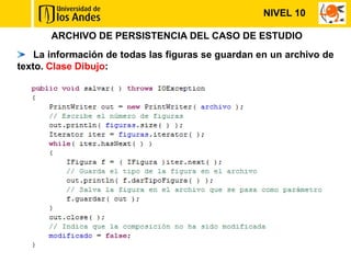 NIVEL 10

       ARCHIVO DE PERSISTENCIA DEL CASO DE ESTUDIO
    La información de todas las figuras se guardan en un archivo de
texto. Clase Dibujo:
 