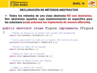 NIVEL 10

           DECLARACIÓN DE MÉTODOS ABSTRACTOS

    Todos los métodos de una clase abstracta NO son abstractos.
Son abstractos aquellos cuya implementación es específica para
las subclases (cada subclase los implementa de manera diferente).
 