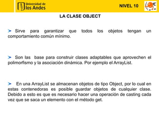 NIVEL 10

                         LA CLASE OBJECT


   Sirve para garantizar que         todos   los   objetos   tengan   un
comportamiento común mínimo.



    Son las base para construir clases adaptables que aprovechen el
polimorfismo y la asociación dinámica. Por ejemplo el ArrayList.



    En una ArrayList se almacenan objetos de tipo Object, por lo cual en
estas contenedoras es posible guardar objetos de cualquier clase.
Debido a esto es que es necesario hacer una operación de casting cada
vez que se saca un elemento con el método get.
 