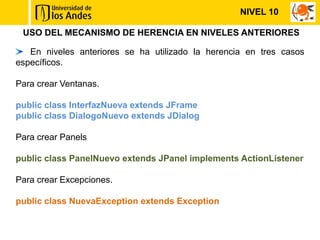NIVEL 10

 USO DEL MECANISMO DE HERENCIA EN NIVELES ANTERIORES

   En niveles anteriores se ha utilizado la herencia en tres casos
específicos.

Para crear Ventanas.

public class InterfazNueva extends JFrame
public class DialogoNuevo extends JDialog

Para crear Panels

public class PanelNuevo extends JPanel implements ActionListener

Para crear Excepciones.

public class NuevaException extends Exception
 