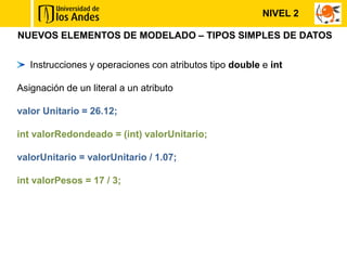 NUEVOS ELEMENTOS DE MODELADO – TIPOS SIMPLES DE DATOS
Instrucciones y operaciones con atributos tipo double e int
Asignación de un literal a un atributo
valor Unitario = 26.12;
int valorRedondeado = (int) valorUnitario;
valorUnitario = valorUnitario / 1.07;
int valorPesos = 17 / 3;
NIVEL 2
 