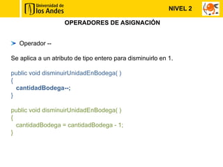 OPERADORES DE ASIGNACIÓN
Operador --
Se aplica a un atributo de tipo entero para disminuirlo en 1.
public void disminuirUnidadEnBodega( )
{
cantidadBodega--;
}
public void disminuirUnidadEnBodega( )
{
cantidadBodega = cantidadBodega - 1;
}
NIVEL 2
 