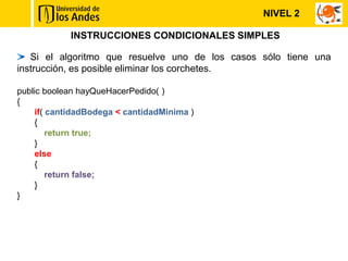 INSTRUCCIONES CONDICIONALES SIMPLES
Si el algoritmo que resuelve uno de los casos sólo tiene una
instrucción, es posible eliminar los corchetes.
public boolean hayQueHacerPedido( )
{
if( cantidadBodega < cantidadMinima )
{
return true;
}
else
{
return false;
}
}
NIVEL 2
 
