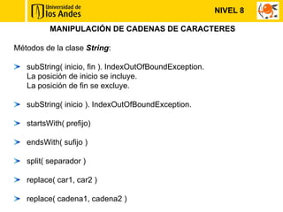 NIVEL 8

          MANIPULACIÓN DE CADENAS DE CARACTERES

Métodos de la clase String:

   subString( inicio, fin ). IndexOutOfBoundException.
   La posición de inicio se incluye.
   La posición de fin se excluye.

   subString( inicio ). IndexOutOfBoundException.

   startsWith( prefijo)

   endsWith( sufijo )

   split( separador )

   replace( car1, car2 )

   replace( cadena1, cadena2 )
 