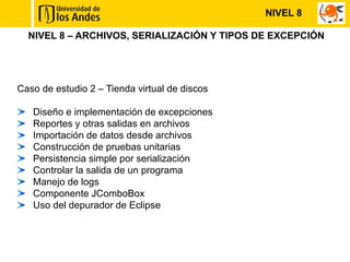 NIVEL 8

  NIVEL 8 – ARCHIVOS, SERIALIZACIÓN Y TIPOS DE EXCEPCIÓN




Caso de estudio 2 – Tienda virtual de discos

   Diseño e implementación de excepciones
   Reportes y otras salidas en archivos
   Importación de datos desde archivos
   Construcción de pruebas unitarias
   Persistencia simple por serialización
   Controlar la salida de un programa
   Manejo de logs
   Componente JComboBox
   Uso del depurador de Eclipse
 