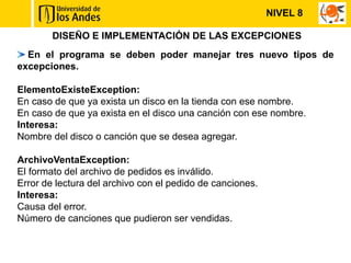 NIVEL 8

        DISEÑO E IMPLEMENTACIÓN DE LAS EXCEPCIONES
  En el programa se deben poder manejar tres nuevo tipos de
excepciones.

ElementoExisteException:
En caso de que ya exista un disco en la tienda con ese nombre.
En caso de que ya exista en el disco una canción con ese nombre.
Interesa:
Nombre del disco o canción que se desea agregar.

ArchivoVentaException:
El formato del archivo de pedidos es inválido.
Error de lectura del archivo con el pedido de canciones.
Interesa:
Causa del error.
Número de canciones que pudieron ser vendidas.
 