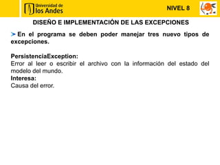 NIVEL 8

       DISEÑO E IMPLEMENTACIÓN DE LAS EXCEPCIONES
  En el programa se deben poder manejar tres nuevo tipos de
excepciones.

PersistenciaException:
Error al leer o escribir el archivo con la información del estado del
modelo del mundo.
Interesa:
Causa del error.
 