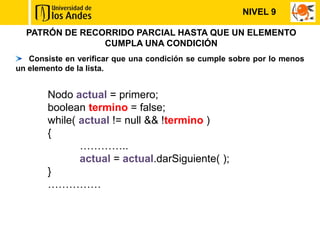 NIVEL 9

  PATRÓN DE RECORRIDO PARCIAL HASTA QUE UN ELEMENTO
                CUMPLA UNA CONDICIÓN
   Consiste en verificar que una condición se cumple sobre por lo menos
un elemento de la lista.


       Nodo actual = primero;
       boolean termino = false;
       while( actual != null && !termino )
       {
              …………..
              actual = actual.darSiguiente( );
       }
       ……………
 