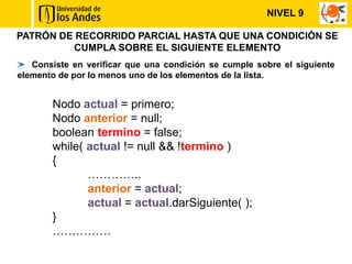 NIVEL 9

PATRÓN DE RECORRIDO PARCIAL HASTA QUE UNA CONDICIÓN SE
         CUMPLA SOBRE EL SIGUIENTE ELEMENTO
   Consiste en verificar que una condición se cumple sobre el siguiente
elemento de por lo menos uno de los elementos de la lista.


       Nodo actual = primero;
       Nodo anterior = null;
       boolean termino = false;
       while( actual != null && !termino )
       {
              …………..
              anterior = actual;
              actual = actual.darSiguiente( );
       }
       ……………
 