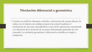 Nivelación diferencial o geométrica
• Consiste en medir las distancias verticales y elevaciones de manera directa. Se
realiza con el objetivo de establecer puntos de control mediante el
corrimiento de una cota, entendiéndose como tal las operaciones encaminada
a la obtención de la elevación de un punto determinado partiendo de otro
conocido. La nivelación geométrica o diferencial se clasifica en simple o
compuesta.
 