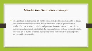 Nivelación Geométrica simple
• Es aquella en la cual desde un punto o una sola posición del aparato se puede
conocer las cotas o elevaciones de los diferentes puntos que deseamos
nivelar. En este se sitúa el nivel en el punto más conveniente el cual ofrezca
mejores condiciones de visibilidad. La primera lectura se hace sobre al estadia
colocada en el punto estable y fijo que se toma como un BM el cual podrá
ser conocido o asumido.
 