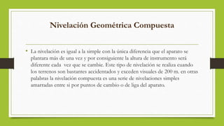 Nivelación Geométrica Compuesta
• La nivelación es igual a la simple con la única diferencia que el aparato se
plantara más de una vez y por consiguiente la altura de instrumento será
diferente cada vez que se cambie. Este tipo de nivelación se realiza cuando
los terrenos son bastantes accidentados y exceden visuales de 200 m. en otras
palabras la nivelación compuesta es una serie de nivelaciones simples
amarradas entre si por puntos de cambio o de liga del aparato.
 