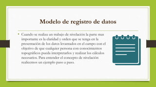 Modelo de registro de datos
• Cuando se realiza un trabajo de nivelación la parte mas
importante es la claridad y orden que se tenga en la
presentación de los datos levantados en el campo con el
objetivo de que cualquier persona con conocimientos
topográficos pueda interpretarlos y realizar los cálculos
necesarios. Para entender el concepto de nivelación
realicemos un ejemplo paso a paso.
 