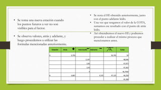 • Se toma una nueva estación cuando
los puntos futuros a ver no son
visibles para el lector.
• Se observa valores, atrás y adelante, y
luego procedemos a utilizar las
formulas mencionadas anteriormente.
Estación Atrás Intermedio Adelante HI Cotas
A 0,793 50,793 50
2,147 48,646
2,82 47,973
3,43 47,363
4 46,7930
B 0,867 4,535 47,125 46,258
45,308
• Se resta el HI obtenido anteriormente, junto
con el punto adelante leído.
• Una vez que tengamos el valor de la COTA,
sumamos ese resultado con el punto de atrás
leído.
• Así obtendremos el nuevo HI y podremos
proceder a realizar el mismo proceso que
mencionamos antes.
 