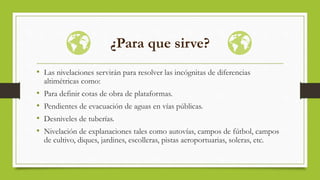 ¿Para que sirve?
• Las nivelaciones servirán para resolver las incógnitas de diferencias
altimétricas como:
• Para definir cotas de obra de plataformas.
• Pendientes de evacuación de aguas en vías públicas.
• Desniveles de tuberías.
• Nivelación de explanaciones tales como autovías, campos de fútbol, campos
de cultivo, diques, jardines, escolleras, pistas aeroportuarias, soleras, etc.
 
