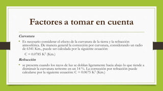 Factores a tomar en cuenta
Curvatura
• Es necesario considerar el efecto de la curvatura de la tierra y la refracción
atmosférica. De manera general la corrección por curvatura, considerando un radio
de 6341 Km., puede ser calculada por la siguiente ecuación:
C = 0.0785 K2 (Km.)
Refracción
• se presenta cuando los rayos de luz se doblan ligeramente hacia abajo lo que tiende a
disminuir la curvatura terrestre en un 14 %. La corrección por refracción puede
calcularse por la siguiente ecuación: C = 0.0675 K2 (Km.)
 