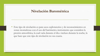 Nivelación Barométrica
• Este tipo de nivelación es para usos exploratorios y de reconocimientos en
zonas montañosas con el uso del barómetro; instrumento que considera la
presión atmosférica, la cual varía durante el día e incluso durante la noche, la
que hace que este tipo de nivelación no sea exacta.
 