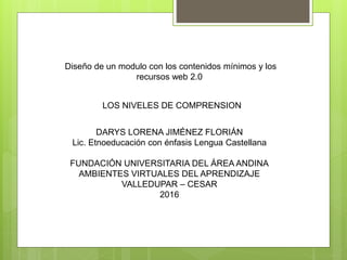 Diseño de un modulo con los contenidos mínimos y los
recursos web 2.0
LOS NIVELES DE COMPRENSION
DARYS LORENA JIMÉNEZ FLORIÁN
Lic. Etnoeducación con énfasis Lengua Castellana
FUNDACIÓN UNIVERSITARIA DEL ÁREA ANDINA
AMBIENTES VIRTUALES DEL APRENDIZAJE
VALLEDUPAR – CESAR
2016
 