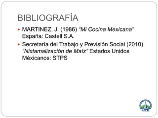 BIBLIOGRAFÍA
 MARTINEZ, J. (1986) “Mi Cocina Mexicana”
España: Castell S.A.
 Secretaría del Trabajo y Previsión Social (2010)
“Nixtamalización de Maíz” Estados Unidos
Méxicanos: STPS
 