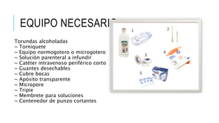 EQUIPO NECESARIO:
Torundas alcoholadas
~ Torniquete
~ Equipo normogotero o microgotero
~ Solución parenteral a infundir
~ Catéter intravenoso periférico corto
~ Guantes desechables
~ Cubre bocas
~ Apósito transparente
~ Micropore
~ Tripie
~ Membrete para soluciones
~ Contenedor de punzo cortantes
 
