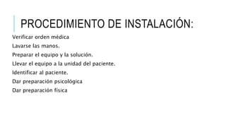 PROCEDIMIENTO DE INSTALACIÓN:
Verificar orden médica
Lavarse las manos.
Preparar el equipo y la solución.
Llevar el equipo a la unidad del paciente.
Identificar al paciente.
Dar preparación psicológica
Dar preparación física
 