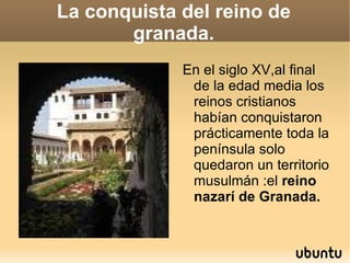 La conquista del reino de granada. En el siglo XV,al final de la edad media los reinos cristianos habían conquistaron prácticamente toda la península solo quedaron un territorio musulmán :el  reino nazarí de Granada. 