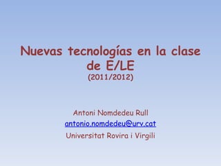 Nuevas tecnologías en la clase de E/LE (2011/2012) Antoni Nomdedeu Rull [email_address] Universitat Rovira i Virgili 