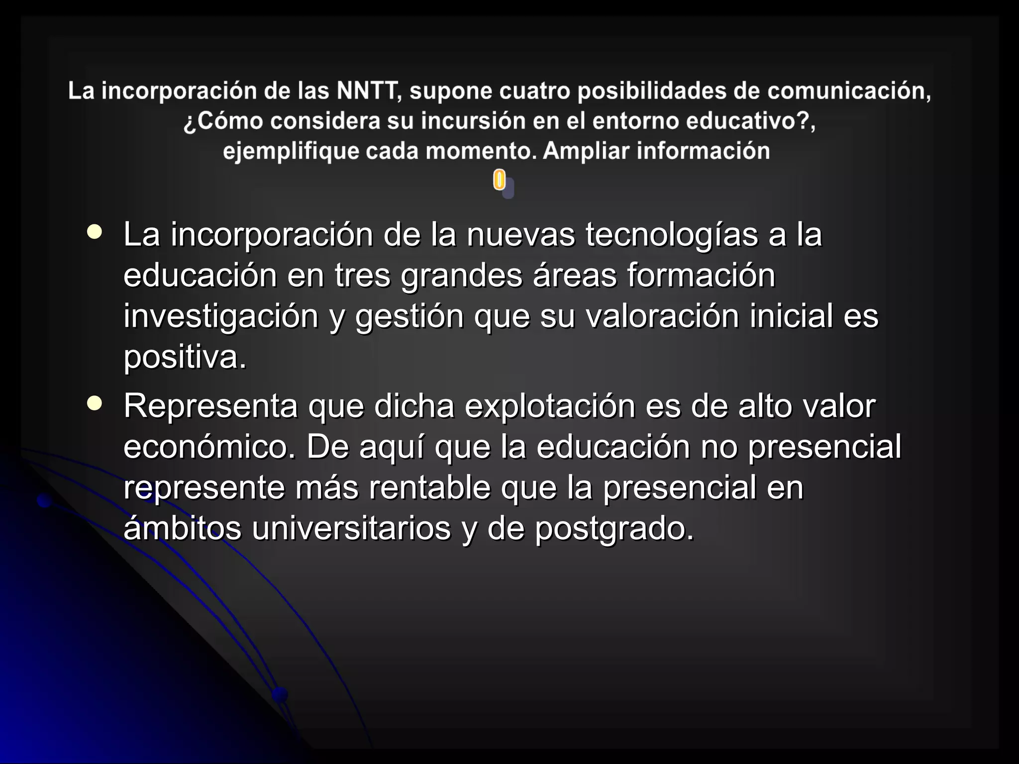    La incorporación de la nuevas tecnologías a la
    educación en tres grandes áreas formación
    investigación y gestión que su valoración inicial es
    positiva.
   Representa que dicha explotación es de alto valor
    económico. De aquí que la educación no presencial
    represente más rentable que la presencial en
    ámbitos universitarios y de postgrado.
 