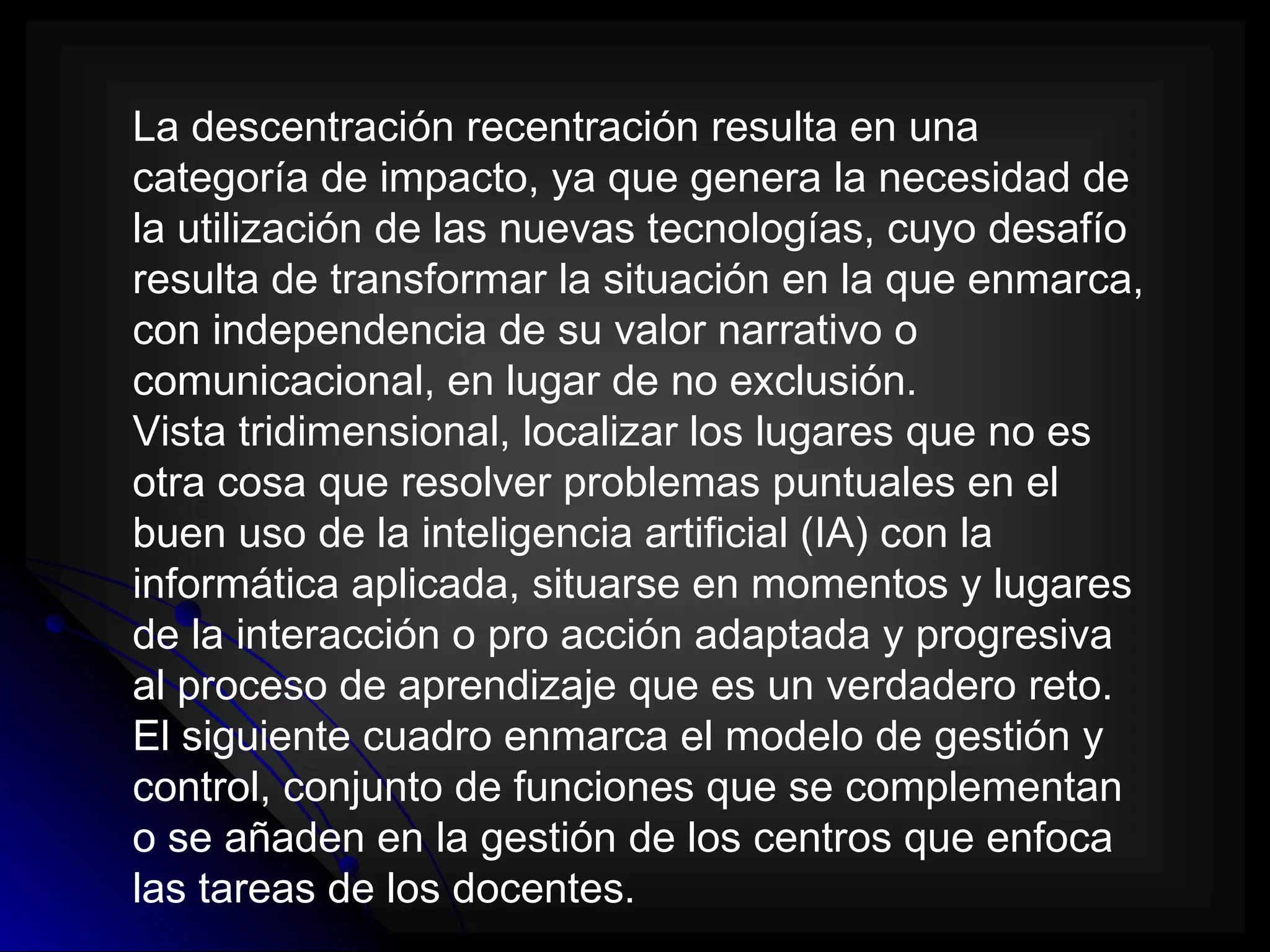 La descentración recentración resulta en una
categoría de impacto, ya que genera la necesidad de
la utilización de las nuevas tecnologías, cuyo desafío
resulta de transformar la situación en la que enmarca,
con independencia de su valor narrativo o
comunicacional, en lugar de no exclusión.
Vista tridimensional, localizar los lugares que no es
otra cosa que resolver problemas puntuales en el
buen uso de la inteligencia artificial (IA) con la
informática aplicada, situarse en momentos y lugares
de la interacción o pro acción adaptada y progresiva
al proceso de aprendizaje que es un verdadero reto.
El siguiente cuadro enmarca el modelo de gestión y
control, conjunto de funciones que se complementan
o se añaden en la gestión de los centros que enfoca
las tareas de los docentes.
 