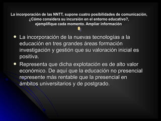    La incorporación de la nuevas tecnologías a la
    educación en tres grandes áreas formación
    investigación y gestión que su valoración inicial es
    positiva.
   Representa que dicha explotación es de alto valor
    económico. De aquí que la educación no presencial
    represente más rentable que la presencial en
    ámbitos universitarios y de postgrado.
 