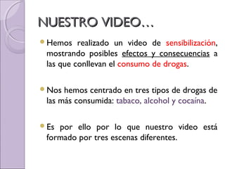 NUESTRO VIDEO…NUESTRO VIDEO…
Hemos realizado un video de sensibilización,
mostrando posibles efectos y consecuencias a
las que conllevan el consumo de drogas.
Nos hemos centrado en tres tipos de drogas de
las más consumida: tabaco, alcohol y cocaína.
Es por ello por lo que nuestro video está
formado por tres escenas diferentes.
 