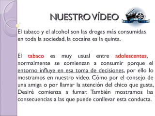 NUESTROVÍDEONUESTROVÍDEO
El tabaco y el alcohol son las drogas más consumidas
en toda la sociedad, la cocaína es la quinta.
El tabaco es muy usual entre adolescentes,
normalmente se comienzan a consumir porque el
entorno influye en esa toma de decisiones, por ello lo
mostramos en nuestro video. Cómo por el consejo de
una amiga o por llamar la atención del chico que gusta,
Desiré comienza a fumar. También mostramos las
consecuencias a las que puede conllevar esta conducta.
 