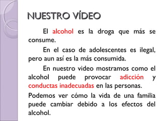 NUESTRO VÍDEONUESTRO VÍDEO
El alcohol es la droga que más se
consume.
En el caso de adolescentes es ilegal,
pero aun así es la más consumida.
En nuestro video mostramos como el
alcohol puede provocar adicción y
conductas inadecuadas en las personas.
Podemos ver cómo la vida de una familia
puede cambiar debido a los efectos del
alcohol.
 